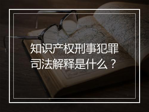 知识产权刑事犯罪司法解释是什么？