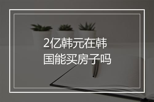 2亿韩元在韩国能买房子吗