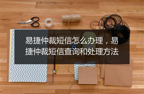 易捷仲裁短信怎么办理，易捷仲裁短信查询和处理方法