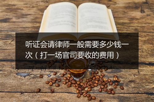听证会请律师一般需要多少钱一次（打一场官司要收的费用）