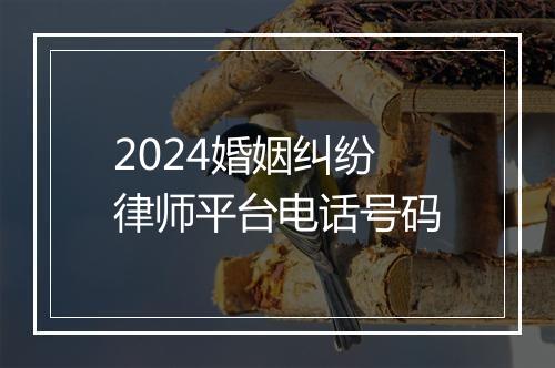 2024婚姻纠纷律师平台电话号码