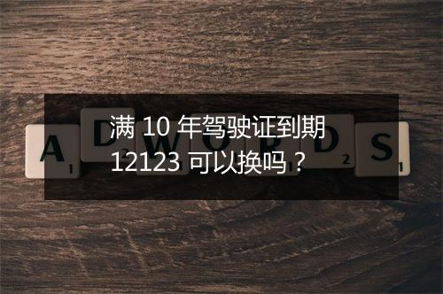 满 10 年驾驶证到期 12123 可以换吗？