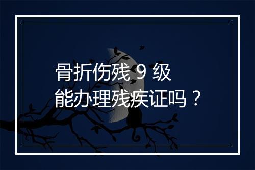 骨折伤残 9 级能办理残疾证吗？