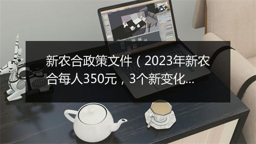 新农合政策文件（2023年新农合每人350元，3个新变化，7类人免交）