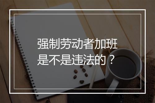 强制劳动者加班是不是违法的？