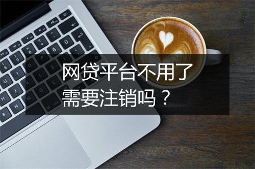 网贷平台不用了需要注销吗？