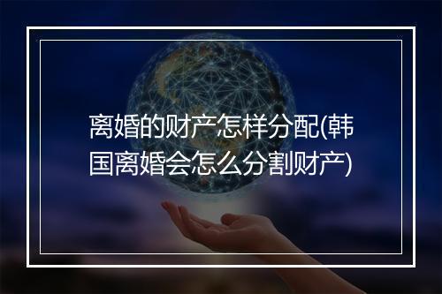 离婚的财产怎样分配(韩国离婚会怎么分割财产)