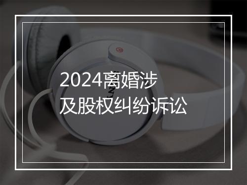 2024离婚涉及股权纠纷诉讼