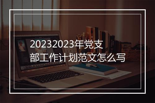 20232023年党支部工作计划范文怎么写