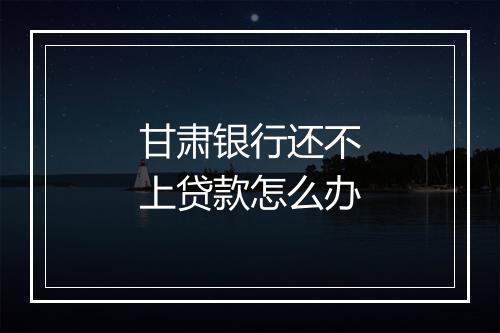 甘肃银行还不上贷款怎么办