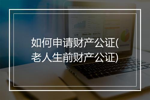 如何申请财产公证(老人生前财产公证)