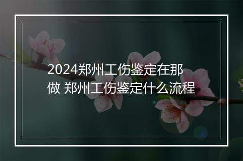 2024郑州工伤鉴定在那做 郑州工伤鉴定什么流程