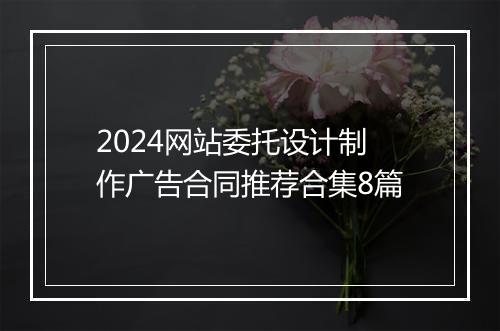 2024网站委托设计制作广告合同推荐合集8篇
