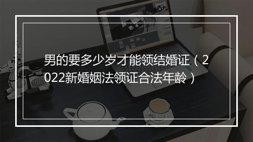 男的要多少岁才能领结婚证（2022新婚姻法领证合法年龄）