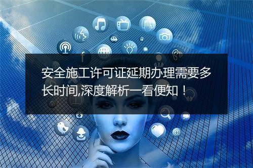 安全施工许可证延期办理需要多长时间,深度解析一看便知！
