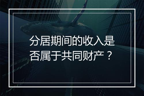 分居期间的收入是否属于共同财产？