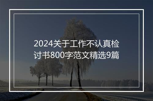 2024关于工作不认真检讨书800字范文精选9篇