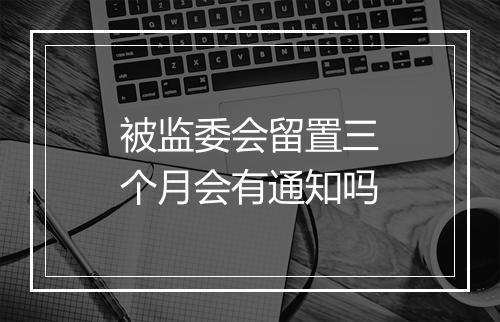 被监委会留置三个月会有通知吗