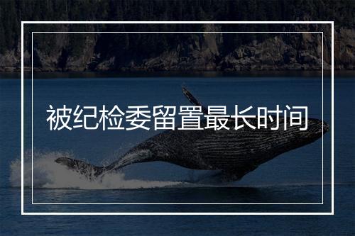 被纪检委留置最长时间