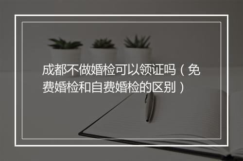 成都不做婚检可以领证吗（免费婚检和自费婚检的区别）
