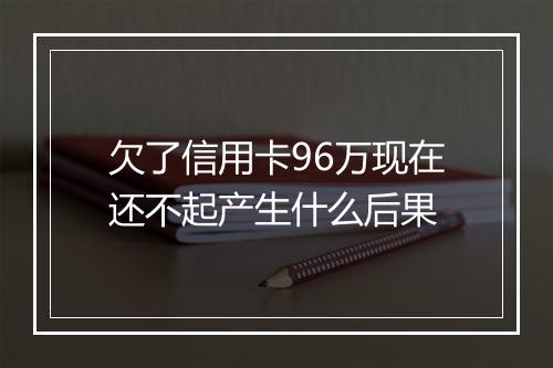 欠了信用卡96万现在还不起产生什么后果