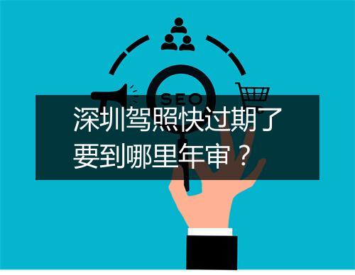 深圳驾照快过期了要到哪里年审？