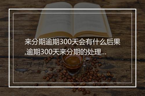 来分期逾期300天会有什么后果,逾期300天来分期的处理措施