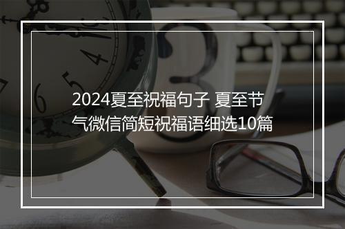 2024夏至祝福句子 夏至节气微信简短祝福语细选10篇