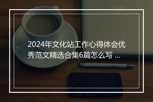 2024年文化站工作心得体会优秀范文精选合集6篇怎么写 2024年文化站工作心得体会优秀范文精选合集6篇