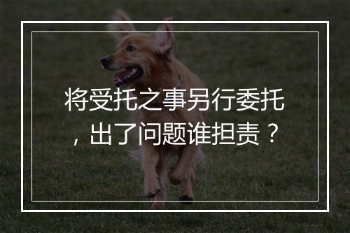 将受托之事另行委托，出了问题谁担责？