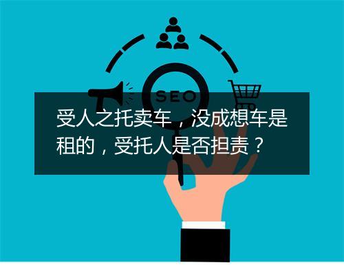 受人之托卖车，没成想车是租的，受托人是否担责？