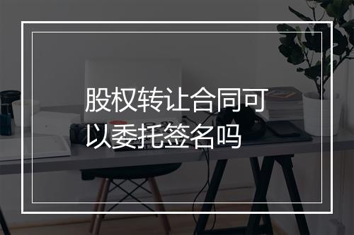 股权转让合同可以委托签名吗