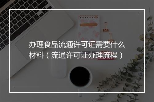 办理食品流通许可证需要什么材料（流通许可证办理流程）