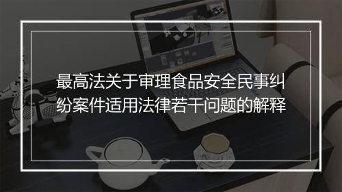 最高法关于审理食品安全民事纠纷案件适用法律若干问题的解释