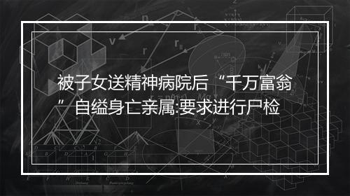 被子女送精神病院后“千万富翁”自缢身亡亲属:要求进行尸检