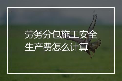 劳务分包施工安全生产费怎么计算