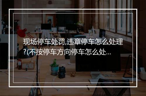现场停车处罚,违章停车怎么处理?(不按停车方向停车怎么处罚)