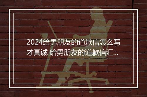 2024给男朋友的道歉信怎么写才真诚 给男朋友的道歉信汇总推荐8篇