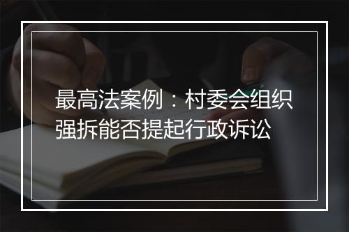 最高法案例：村委会组织强拆能否提起行政诉讼