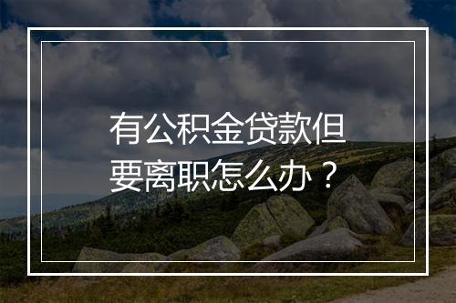有公积金贷款但要离职怎么办？