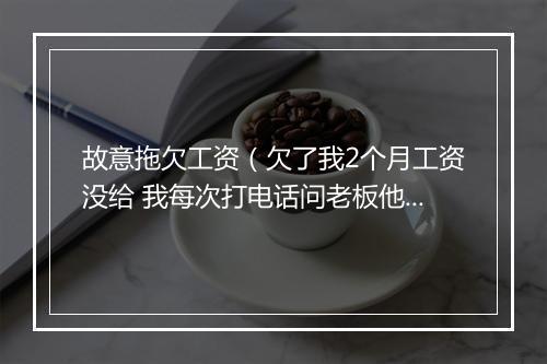故意拖欠工资（欠了我2个月工资没给 我每次打电话问老板他就说过两天过两天的 实在没有办法 想咨询一下）