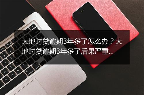 大地时贷逾期3年多了怎么办？大地时贷逾期3年多了后果严重吗？