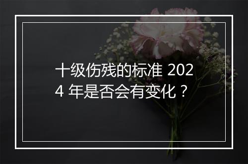 十级伤残的标准 2024 年是否会有变化？