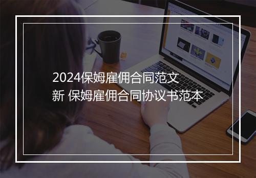 2024保姆雇佣合同范文 新 保姆雇佣合同协议书范本