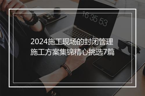 2024施工现场的封闭管理施工方案集锦精心挑选7篇