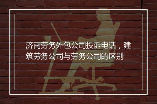 济南劳务外包公司投诉电话，建筑劳务公司与劳务公司的区别