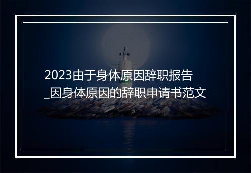 2023由于身体原因辞职报告_因身体原因的辞职申请书范文
