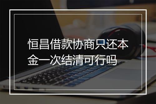 恒昌借款协商只还本金一次结清可行吗