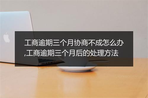 工商逾期三个月协商不成怎么办,工商逾期三个月后的处理方法