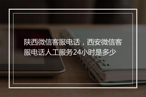 陕西微信客服电话，西安微信客服电话人工服务24小时是多少